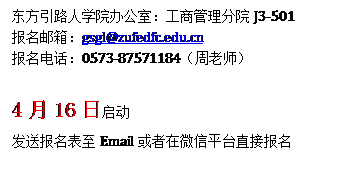 文本框: 东方引路人学院办公室:工商管理分院J3-501报名邮箱:gsgl@zufedfc.edu.cn报名电话:0573-87571184(周老师)4月16日启动发送报名表至Email或者在微信平台直接报名